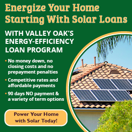 Energize your home starting with Solar Loans with Valley Oak's Energy-Efficiency loan program.

No money down, no closing costs, and no prepayment penalties.
 
Competitive rates and affordable payments.

90 days NO payment and a variety of term options.

Click here to power your home with solar today!