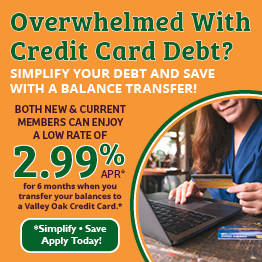 Overwhelmed with Credit Card Debt?
Simplify your debt and save with a balance transfer!
Both new and current members can enjoy a low rate of 2.99% APR for 6 months when you transfer your balances to a Valley Oak Credit Card.*
*Simplify & Save — Apply Today!